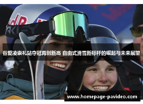 谷爱凌崇礼站夺冠再创新高 自由式滑雪新标杆的崛起与未来展望