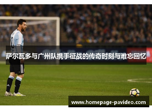 萨尔瓦多与广州队携手征战的传奇时刻与难忘回忆