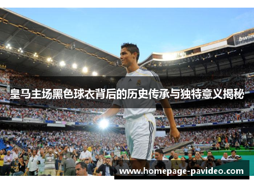 皇马主场黑色球衣背后的历史传承与独特意义揭秘